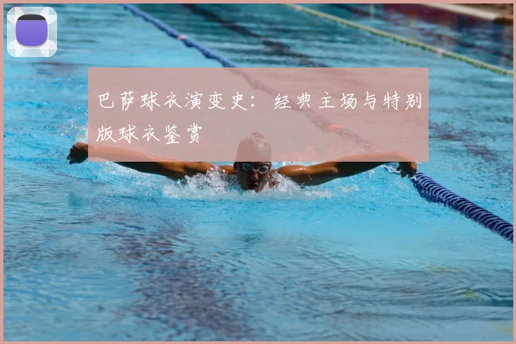 巴萨球衣演变史:经典主场与特别版球衣鉴赏