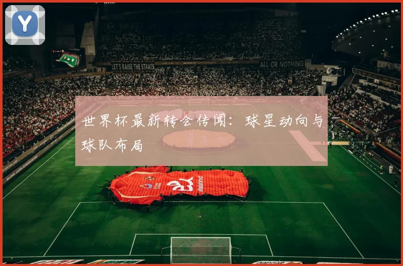 世界杯最新转会传闻：球星动向与球队布局