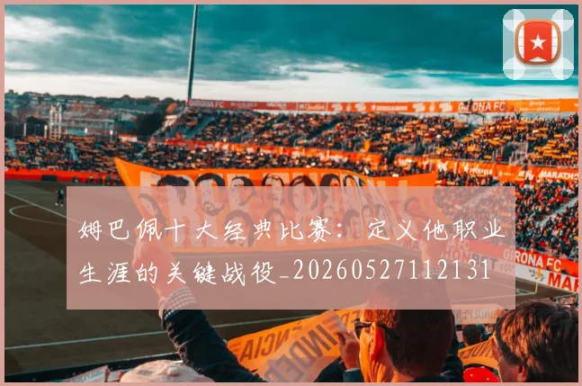 姆巴佩十大经典比赛：定义他职业生涯的关键战役_20260527112131