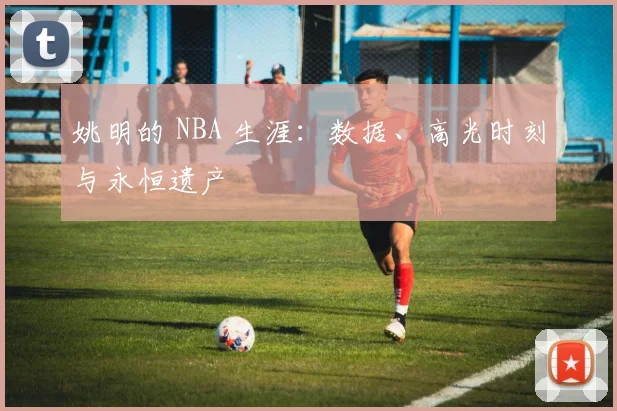 姚明的 NBA 生涯：数据、高光时刻与永恒遗产