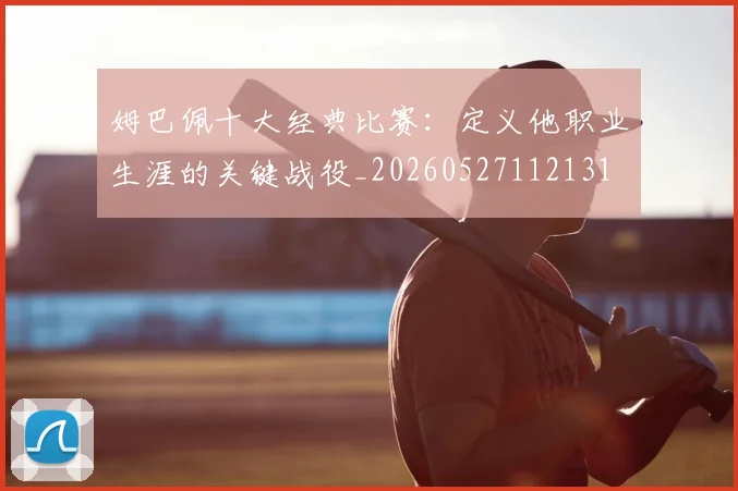 姆巴佩十大经典比赛：定义他职业生涯的关键战役_20260527112131