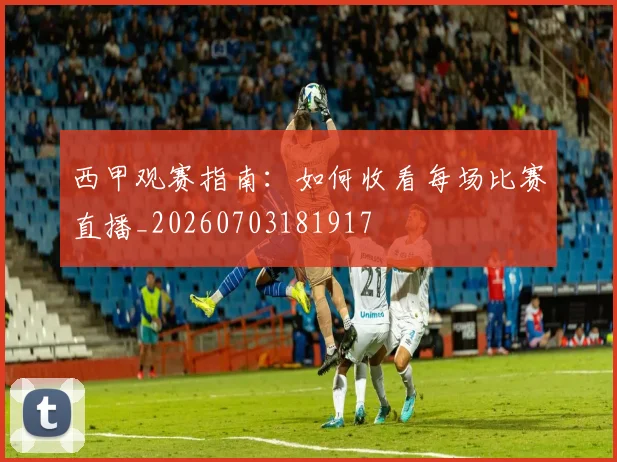 西甲观赛指南：如何收看每场比赛直播_20260703181917
